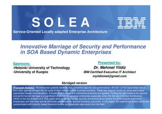SOLEA
Service-Oriented Locally adapted Enterprise Architecture



      Innovative Marriage of Security and Performance
      in SOA Based Dynamic Enterprises

Sponsors:                                                                          Presented by:
-Helsinki University of Technology                                            Dr. Mehmet Yildiz
-University of Kuopio                                               IBM Certified Executive IT Architect
                                                                         myildizmel@gmail.com

                                               Abridged version
Proposed Abstract: “All enterprise systems have two key concerns: security and performance. All CIO / CTOs have these two in
their daily agenda through the life cycle of their mission critical business systems. These two aspects hardly go along well unless
specialised design considerations, innovative techniques and methodical practices are applied. Finding the right balance for security
and performance marriage is a significant challenge for dynamic enterprises especially when the Service Oriented Architecture
(SOA) is the key enabler of it. This paper aims at identifying key security and performance factors for SOA projects in dynamic
enterprises and how they can be efficiently architected for desired business outcomes. In this paper, the experience based claims are
substantiated with industry based literature review and a sample case study from the field.”
1
 