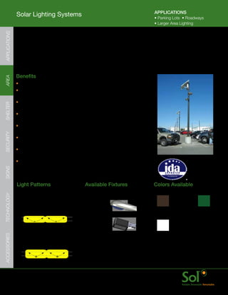 APPLICATIONS
               Solar Lighting Systems                                                          •	Parking	Lots		•	Roadways
                                                                                               •	Larger	Area	Lighting
APPLICATIONS




               Pole Mount Series (PM)
     	         PM	series	features	a	fixed	angle	bracket	that	mounts	on	the	outside	of	
               the	pole.	Ideal	for	solar	powered	parking	lot,	roadway,	jogging	track,	
               pathway	and	area	security	lighting.	The	PM	series	of	solar	lights	have	
               interchangeable	fixtures	and	arms	to	provide	lighting	for	many	applications.	


     	         Benefits
AREA




               •	Optimized	for	nearly	any	area	lighting	application
               •	Efficient	and	advanced	LED	lighting	fixtures	provide	
                 bright,	even	illumination	with	wide	pole	spacing
               •	Adjustable	energy	storage	array	enclosure	with	locking	door	
SHELTER




                 for	lower	mount	heights	to	increase	serviceability
               •	Patented	aiSUN™	control	module	for	dimming	and	advanced	energy	
                 management	for	reliable,	bright	light	every	night	of	the	year
               •	Configurable	for	nearly	every	location	with	a	scalable	
                 solar	power	and	energy	storage	array	assembly	
SECURITY




               •	Quick	startup	with	all	parts	arriving	together;	plug	and	
                 play	wiring	and	minimal	hardware	assembly
               •	Side	of	pole	mounting	assembly	bolts	through	most	
                 poles	and	works	on	many	existing	poles
                                                                                                                      IDA approved
               •	Mounts	on	nearly	any	pole	type:	Composite,	                                                          dark sky friendly
                 Aluminum,	Steel,	Wood	or	Concrete                                                                    luminaires are
SIGNS




                                                                                                                      available for this
                                                                                                                      series.

               Light	Patterns                           Available	Fixtures                     Colors	Available
TECHNOLOGY




               IES	Type	II	Distribution                 Cobrahead
               Ideal	for:
               Streets	and	Wide	Paths                                                           Bronze        Black         Green
                                                        Shoebox

               IES	Type	III	Distribution
               Ideal	for:                                                                       White
ACCESSORIES




               Roads,	Parking	Lots,	
               Perimeter	Fences                                                           	    Color	match	is	ensured	when	
                                                                                               solar	light	system	(fixture,	arms,	
                                                                                               and	energy	storage	enclosure)	
                                                                                               and	pole	are	ordered	together




     	         www.solarlighting.com                                         12
 