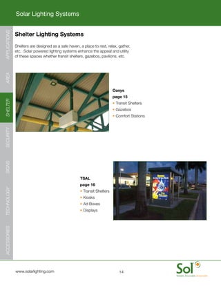 Solar Lighting Systems
APPLICATIONS




               Shelter Lighting Systems
   	           Shelters	are	designed	as	a	safe	haven,	a	place	to	rest,	relax,	gather,	
               etc.		Solar	powered	lighting	systems	enhance	the	appeal	and	utility	
               of	these	spaces	whether	transit	shelters,	gazebos,	pavilions,	etc.
AREA




                                                                           Oasys
                                                                           page 15
SHELTER




                                                                           •	Transit	Shelters
                                                                           •	Gazebos
                                                                           •	Comfort	Stations
SECURITY
SIGNS




                                                      TSAL
                                                      page 16
TECHNOLOGY




                                                      •	Transit	Shelters
                                                      •	Kiosks
                                                      •	Ad	Boxes
                                                      •	Displays
ACCESSORIES




     	         www.solarlighting.com                                           14
 