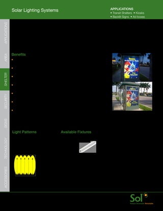 APPLICATIONS
               Solar Lighting Systems                                                  •	Transit	Shelters		•	Kiosks
                                                                                       •	Backlit	Signs		•	Ad	boxes
APPLICATIONS




               Transit Shelter Advertising Light (TSAL)
     	         Installed	in	existing	or	new	transit	shelter	advertising	boxes,	
               stand-alone	advertising	kiosks,	or	back-lit	signs.




     	         Benefits
AREA




               •	Flexible	and	customizable	for	most	back	lit	four	
                 by	six	or	larger	advertising	signs.
               •	Significantly	lower	energy	usage	and	maintenance	
                 cost	of	fluorescent	light	signs.
SHELTER




               •	Efficient	and	advanced	LED	lighting	fixtures	
                 provide	even,	bright,	white	illumination
               •	Eliminates	the	“tiger	tail”	striping	often	experienced	
                 in	fluorescent	back	lit	systems.	
               •	Configurable	for	nearly	every	location	with	a	scalable	
SECURITY




                 solar	power	and	energy	storage	array	assembly	
               •	Available	in	120-240VAC	versions	for	retrofit	
                 in	existing	advertising	systems
               •	Quick	startup	with	all	under-roof	components	pre	wired	and	
                 connected,	only	PV	mounting	and	plug	in	required
SIGNS




               Light	Patterns                            Available	Fixtures
TECHNOLOGY




                Back-lit	sign	light                      TSAL	
                Ideal	for:	                              Light	Bar
                Advertising	kiosks,	transit	shelters
ACCESSORIES




     	         www.solarlighting.com                                              16
 