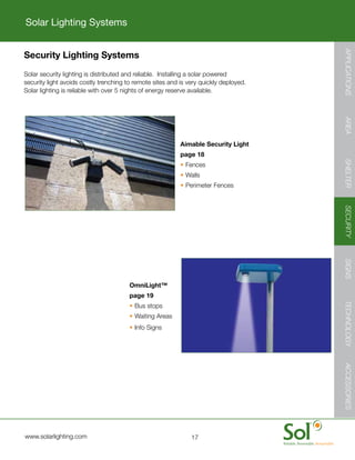 Solar Lighting Systems




                                                                                                       APPLICATIONS
              Security Lighting Systems
        	     Solar	security	lighting	is	distributed	and	reliable.		Installing	a	solar	powered	
              security	light	avoids	costly	trenching	to	remote	sites	and	is	very	quickly	deployed.		
              Solar	lighting	is	reliable	with	over	5	nights	of	energy	reserve	available.




                                                                                                       AREA
                                                                         Aimable Security Light
                                                                         page 18




                                                                                                       SHELTER
                                                                         •	Fences
                                                                         •	Walls
                                                                         •	Perimeter	Fences




                                                                                                       SECURITY
                                                                                                       SIGNS
                                                      OmniLight™
                                                      page 19		




                                                                                                       TECHNOLOGY
                                                      •	Bus	stops
                                                      •	Waiting	Areas
                                                      •	Info	Signs

                                                                                                       ACCESSORIES
ACCESSORIES




         	    www.solarlighting.com                                          17
 