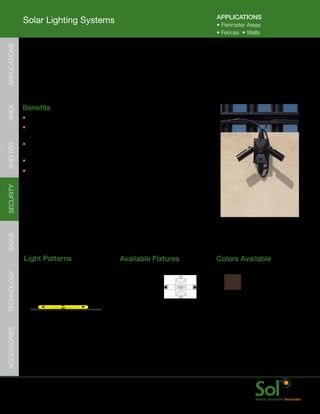 APPLICATIONS
               Solar Lighting Systems                                                                  •	Perimeter	Areas	
                                                                                                       •	Fences		•	Walls
APPLICATIONS




               Perimeter Security Fence Lighting
     	         Ideal	for	providing	highly	reliable	off-grid	perimeter	security	lighting.		Aimable	
               for	illuminating	areas	between	al	types	of	fence	and	wall	posts,	the	perimeter	
               security	light	system	is	distributed,	and	hardened	against	tampering.



     	         Benefits
AREA




               •	Bright,	aimable	LED	lighting	fixtures	to	efficiently	illuminate	a	fence	or	wall
               •	Centralized	solar	panel	and	energy	storage	array	
                 for	simplified	wiring	and	installation
               •	Configurable	for	nearly	every	location	with	a	scalable	
SHELTER




                 solar	power	and	energy	storage	array	assembly	
               •	Quick	startup	with	all	parts	arriving	together
               •	Lighting	fixture	mounts	directly	to	a	standard	electrical	box
SECURITY
SIGNS




               Light	Patterns                            Available	Fixtures                            Colors	Available
TECHNOLOGY




                 Narrow	Rectangle                         Security	LED
                 Ideal	for:
                 Fence	and	Wall	Lines                                                                    Bronze      Black
ACCESSORIES




                                                                                                   	    Fixture	color	only




     	         www.solarlighting.com                                             18
 