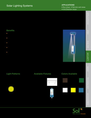APPLICATIONS
    Solar Lighting Systems                                                                                            	
                                                                                      •	Bus	stops		•	Remote	wait	areas	
                                                                                      •	Info/Direction	stops




                                                                                                                            APPLICATIONS
    OmniLight™
	   Provides	reliable,	user	controlled	bus	stop	lighting	to	increase	safety,	security	and	comfort.		
    Indicator	light	and	small-area	illumination	indicate	to	bus	drivers	a	passenger	is	waiting.




	   Benefits




                                                                                                                            AREA
    •	Fast	installation	with	no	PV,	battery,	controller	
      or	accessory	wiring	required
    •	Efficient	and	advanced	LED	provides	bright	
      illumination	for	stops	up	to	5’	x	5’




                                                                                                                            SHELTER
    •	Hardened	design	with	tamper	proof	fasteners	
      and	impact	resistant	LED	cover
    •	Quick	startup	with	all	components	pre	wired,	integrated	
      PV	panel;	only	pole	installation	required
    •	Schedule	card	holder	option	available




                                                                                                                            SECURITY
                                                                                                                            SIGNS
    Light	Patterns                            Available	Fixtures                      Colors	Available




                                                                                                                            TECHNOLOGY
    Circular	Light	Distribution               OmniLight
    Ideal	for:
    Bus	waiting	areas                                                                   Bronze      Black         Green

                                              Schedule	Holder


                                                                                        White        Yellow       Blue
                                                                                                                            ACCESSORIES




                                                                                 	    Color	match	is	ensured	when	
                                                                                      solar	light	system	(fixture,	arms,	
                                                                                      and	energy	storage	enclosure)	
                                                                                      and	pole	are	ordered	together




	   www.solarlighting.com                                          19
 