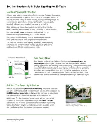Sol, Inc. Leadership in Solar Lighting for 20 Years

	   Lighting	Powered	by	the	Sun
	   Off-grid	solar	lighting	systems	from	Sol,	Inc	are	the	Reliable,	Renewable,	
    and	Remarkable	way	to	light	an	outdoor	space.	Whether	to	enhance	
    security,	improve	safety	or	create	visibility,	solar	powered	lighting	is	an	
    economic	and	green	choice	for	your	parking	lot,	roadway,	path,	
                                                                                                                              20
    bike	trail,	billboard,	sign,	pavilion,	bus	stop	or	fence	line.
	   Solar	lights	are	a	visible	statement	of	your	commitment	to	the	                                                       1990-2009

    environment	by	your	company,	school,	city,	utility,	or	transit	system.
	   Discover	how	20 years	of	experience	allows	Sol,	Inc.	to	
    lead	the	industry	in	technology,	support	and	service.		
	   With	advanced	LED	lighting,	optics,	and	intelligent	controls,	
    solar	lights	have	never	been	brighter	or	more	versatile.
	   The	time	has	come	for	solar	lighting.	Patented,	technologically	
    advanced	and	environmentally	friendly,	Sol,	Inc.’s	lights	shine	
    brightly	at	over	38,000	locations	world-wide.	




      Comparison of Installed Costs
                                              	   Grid	Parity	Now
                                       $+
                    Electricity               	   Solar	lighting	systems	from	Sol	are	often	the	most	economic way to
        $
                    Trench, Wire, &
                    Grid Connection
                                                  provide light	in	parking	lot,	pathway,	bike	trail	and	perimeter	security	
                                                  lighting	applications.	By	avoiding	costs	of	trenching,	underground	wiring	and	
                    Installation                  connections	to	the	electrical	grid,	solar	lighting	systems	achieve	grid	parity	
                                                  since	they	are	a	renewable	energy	technology	that	is	deployed	at	a	cost	
                    Light and Pole                lower	than	traditionally	powered	systems.	Of	course,	with	a	solar	lighting	
                                                  system	there	is	never	an	electricity	bill	to	provide	the	right	light	every	night.
      Sol, Inc.                       Grid
      Solar Light                     Connected
                                      Light




	   Sol,	Inc.	The	Solar	Light	Partner
	   With	an	industry-leading	FivePlus™ Warranty,	innovative	products	
    and	24/7	technical	support,	you	can	rely	on	Sol,	Inc.	Our	success	is	our	
    38,000 installed solar light systems	and	a	high	rate	of	repurchase	
    from	our	customers.	Customer	loyalty	is	what	motivates	us.
	   Additionally,	Sol,	Inc.	is	always	on	the	move.	We	are	committed	
    to	continual	product	improvement	through	our	ISO 9001-2001	
    system	and	our	in-house	applications	and	innovation	engineering	
                                                                                               Sol, Inc. headquarters and
    teams.	Our	factory	employed	field	engineers	are	available	for	on-                          manufacturing facility in Palm City, Fl.
    site	installation	and	service	assistance	wherever	needed.




	   www.solarlighting.com                                                   2
 