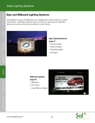 Solar Lighting Systems
APPLICATIONS




               Sign and Billboard Lighting Systems
     	         Solar	lighting	for	signs	and	billboards	is	an	intelligent	and	visible	symbol	of	a	“green”	
               commitment.		Remotely	located	or	within	a	community,	solar	sign	and		billboard	
               lights	are	economic	and	environmentally	the	correct	choice.
AREA




                                                                            Sign Lighting Systems
                                                                            page 21
SHELTER




                                                                            •	Business	Signs
                                                                            •	Welcome	Signs
                                                                            •	Advertising	Signs
                                                                            •	Info	Signs
SECURITY
SIGNS




                                                 Billboard Lighting
                                                 page 22
TECHNOLOGY




                                                 •	Billboards
                                                 •	DOT	signs
                                                 •	Large	Welcome	Signs
ACCESSORIES




     	         www.solarlighting.com                                           20
 