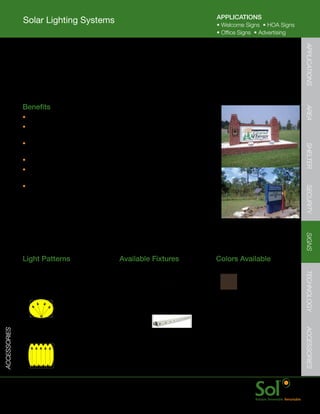 APPLICATIONS
              Solar Lighting Systems                                                         •	Welcome	Signs		•	HOA	Signs
                                                                                             •	Office	Signs		•	Advertising




                                                                                                                             APPLICATIONS
              Sign Lighting Systems
         	    Solar	powered	LED	sign	lighting	systems	are	a	reliable	and	low	cost	way	
              to	illuminate	small	welcome	signs,	HOA	signs,	medical	office,	church	or	
              advertising	signs.	Available	for	both	external	and	internal	illumination.



         	    Benefits




                                                                                                                             AREA
              •	Fast	installation	with	ground-mounted	flood	light	and	direct	burial	cable.
              •	Programmed	and	configured	prior	to	shipment	
                to	avoid	on-site	hassles	and	confusion
              •	PV	and	electronics	enclosure	remote	mounts	on	virtually	




                                                                                                                             SHELTER
                any	pole	or	mounting	rack	(supplied	by	others)
              •	Bright	even	sign	illumination	with	patented	Sol	Quad	LED	light	engine.
              •	Flood	light	tilts	and	mounts	directly	onto	a	
                PVC	pipe	or	threaded	conduit	run.
              •	IllumiSign™	lightbar	installs	directly	inside	backllit	sign	




                                                                                                                             SECURITY
                with	strictly	plug-and-play	interconnects.




                                                                                                                             SIGNS
              Light	Patterns                             Available	Fixtures                  Colors	Available




                                                                                                                             TECHNOLOGY
              Circular	Light	Distribution                1Q	Flood
              Ideal	for:
              Small	signs	(4	x	6)                                                             Bronze    Black


                                                         IllumiSign™	
              Back-lit	sign	light                        Lightbar
                                                                                                                             ACCESSORIES
ACCESSORIES




              Ideal	for:	
              Advertising	sign,	transit	shelters




         	    www.solarlighting.com                                            21
 