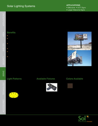 APPLICATIONS
               Solar Lighting Systems                                                         •	Billboards		•	DOT	Signs
                                                                                              •	Larger	Welcome	Signs
APPLICATIONS




               Billboard Lighting Systems
     	         Solar	powered	LED	Billboard	lighting	systems	are	a	reliable	and	
               low	cost	way	to	illuminate	large	advertising	signs.




     	         Benefits
AREA




               •	Fast	installation	with	billboard	mounted	Floodlights
               •	Programmed	and	configured	prior	to	shipment	
                 to	avoid	on-site	hassles	and	confusion
               •	PV	and	electronics	enclosure	mounts	on	virtually	
SHELTER




                 any	billboard	pole	and	support	system
               •	Bright	even	sign	illumination	with	patented	Sol	Quad	LED	light	engine.
               •	Q3	LED	flood	lighter	tilts	to	illuminate	the	board	and	
                 mountable	directly	onto	a	fixture	arm	via	a	knuckle
               •	LED	light	output	can	be	configured	to	provide	a	more	cost-effective	
SECURITY




                 solution;	turn	lights	off	or	dim	them	down	when	passing	traffic	is	sparse.
SIGNS




               Light	Patterns                           Available	Fixtures                    Colors	Available
TECHNOLOGY




               Rectangular	Light	Distribution           3Q	Flood
               Ideal	for:
               Large	Billboards                                                                Bronze     Black
ACCESSORIES




     	         www.solarlighting.com                                         22
 