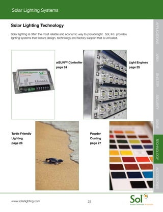 Solar Lighting Systems




                                                                                                                        APPLICATIONS
    Solar Lighting Technology
	   Solar	lighting	is	often	the	most	reliable	and	economic	way	to	provide	light.		Sol,	Inc.	provides	
    lighting	systems	that	feature	design,	technology	and	factory	support	that	is	unrivaled.




                                                                                                                        AREA
                                         aiSUN™ Controller                                              Light Engines
                                         page 24                                                        page 25




                                                                                                                        SHELTER
                                                                                                                        SECURITY
                                                                                                                        SIGNS
    Turtle Friendly                                                  Powder
    Lighting                                                         Coating




                                                                                                                        TECHNOLOGY
    page 26                                                          page 27



                                                                                                                        ACCESSORIES




	   www.solarlighting.com                                          23
 