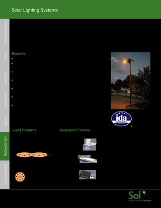 Solar Lighting Systems
APPLICATIONS




               Turtle Friendly Lighting
     	         Ideal	for	any	area	application	where	nesting	sea	turtles	are	located	or	where	there	
               are	outdoor	lighting	regulations.	Sol’s	Turtle-friendly	amber	LEDs	brightly	illuminate	
               outside	a	turtle’s	visual	spectrum	rendering	the	light	invisible	to	turtles.



     	         Benefits
AREA




               •	Available	with	Greenway,	TPM,	PMV,	and	TSL	series	light	systems
               •	Amber	LED	lighting	fixtures	provide	bright,	even	
                 illumination	with	wide	pole	spacing	
               •	Adjustable	energy	storage	array	enclosure	with	locking	door	
SHELTER




                 for	lower	mount	heights	to	increase	serviceability
               •	Patented	aiSUN™	control	module	for	dimming	and	advanced	energy	
                 management	for	reliable,	bright	light	every	night	of	the	year
               •	Configurable	for	nearly	every	location	with	a	scalable	
                 solar	power	and	energy	storage	array	assembly	
SECURITY




               •	Quick	startup	with	all	parts	arriving	together;	plug	and	
                 play	wiring	and	minimal	hardware	assembly
               •	Mounts	on	nearly	any	pole	type:	Composite,		
                 	Aluminum,	Steel,	Wood	or	Concrete
                                                                                                         IDA approved
                                                                                                         dark sky friendly
                                                                                                         luminaires are
SIGNS




                                                                                                         available for this
                                                                                                         series.


               Light	Patterns                           Available	Fixtures
TECHNOLOGY




               IES	Type	I	Distribution                  Ascot
               Ideal	for:
               Sidewalk,	Pathway,	Trail,	Bike	Path

                                                        Shoebox

               IES	Type	V	Distribution
               Ideal	for:
ACCESSORIES




               Playgrounds,	Picnic	Areas                Cobrahead




     	         www.solarlighting.com                                           26
 