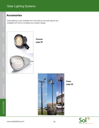 Solar Lighting Systems
APPLICATIONS




               Accessories
      	        Solar	lighting	is	very	versatile	and	many	fixture	and	pole	options	are	
               available	from	Sol	to	complete	your	system	design.
AREA




                                                      Fixtures
                                                      page 29
SHELTER
SECURITY
SIGNS




                                                                                         Poles
                                                                                         page 30
TECHNOLOGY
ACCESSORIES




     	         www.solarlighting.com                                          28
 