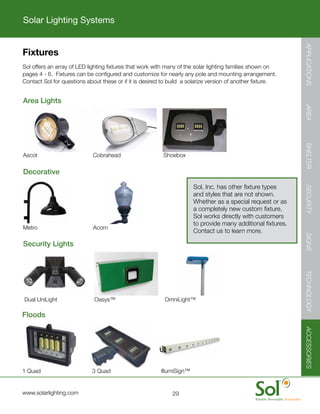 Solar Lighting Systems




                                                                                                                        APPLICATIONS
        Fixtures
	       Sol	offers	an	array	of	LED	lighting	fixtures	that	work	with	many	of	the	solar	lighting	families	shown	on	
        pages	4	-	6.		Fixtures	can	be	configured	and	customize	for	nearly	any	pole	and	mounting	arrangement.		
        Contact	Sol	for	questions	about	these	or	if	it	is	desired	to	build		a	solarize	version	of	another	fixture.


	       Area	Lights




                                                                                                                        AREA
                                                                                                                        SHELTER
	       Ascot	    	       	       				Cobrahead	 	       	       	Shoebox

	       Decorative

                                                                               Sol,	Inc.	has	other	fixture	types	




                                                                                                                        SECURITY
                                                                               and	styles	that	are	not	shown.		
                                                                               Whether	as	a	special	request	or	as	
                                                                               a	completely	new	custom	fixture,	
                                                                               Sol	works	directly	with	customers	
                                                                               to	provide	many	additional	fixtures.		
	       Metro	    	       	       				Acorn	     	
                                                                               Contact	us	to	learn	more.




                                                                                                                        SIGNS
	       Security	Lights




                                                                                                                        TECHNOLOGY
    	   Dual	UniLight	        	   				Oasys™	        	       	   	OmniLight™

	       Floods
                                                                                                                        ACCESSORIES




	       1	Quad	 	         	       				3	Quad	    	       	       IllumiSign™


	       www.solarlighting.com                                        29
 