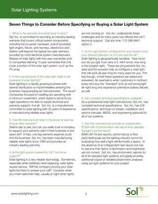 Solar Lighting Systems


    Seven Things to Consider Before Specifying or Buying a Solar Light System

    1.	What	is	the	warranty	and	what	does	it	cover?                are	not	coming	on.		Sol,	Inc.	understands	these	
    Sol,	Inc.	is	committed	to	providing	an	industry-leading	       challenges	and	for	many	years	has	offered	free	24/7	
    warranty	that	covers	critical	system	components	               technical	support.		Call	any	time:	772-286-9461	
    including	the	pv	panel,	hardware,	pole	(if	provided),	         option	2.
    light	engine,	fixture,	wire	harness,	electronics	and	
    battery	well	beyond	the	typical	two	year	warranty	             5.	Is	the	Light	System	configured	for	your	location	and	
    provided	by	most	electrical	system	manufacturers.		            your	desired	operation	or	is	it	one-size-fits-all?
    Beware	of	solar	lights	with	two	year	warranties	and/           Solar	lighting	is	geographically	sensitive.		How	much	
    or	companies	claiming	15	year	warranties	that	only	            sun	do	you	get,	how	rainy	is	it,	will	it	snow,	how	long	
    cover	a	portion	of	the	solar	light	system,	such	as	the	        is	the	longest	night…These	are	all	questions	Sol,	Inc.	
    PV	array.                                                      asks	and	the	answers	help	us	configure	a	solar	light	
                                                                   that	will	work	all	year	long	for	many	years	for	you.	The	
    2.	Is	the	manufacturer	of	the	solar	light	really	in	the	       key	though,	is	that	these	questions	are	asked	and	
    business	of	solar	lighting?                                    answered.	An	example	is	when	customers	in	northern	
    Solar	lighting	is	a	rapidly	growing	business	with	             areas	who	buy	the	“standard”	end	up	not	having	light	
    several	distributors	or	import/resellers	entering	the	         all	night	long	and	experience	premature	battery	failures	
    business	masquerading	as	manufacturers.		The	issue?	       	   as	well.
    Companies	focused	on	reselling	are	operating	with	
    a	minimum	investment,	which	leads	to	some	fly-by-              6.	Are	complete	technical	specifications	available?
    night	operations	not	able	to	supply	technical	and	             As	a	professional	solar	light	manufacturer,	Sol,	Inc.	has	
    warranty	support,	if	at	all.		Sol,	Inc.	is	a	manufacturer	     complete	technical	specifications.		Sol,	Inc.	has	CSI	
    committed	to	solar	lighting	with	20	years	of	experience	       specifications,	technical	cut	sheets,	installation	and	
    in	manufacturing	reliable	solar	lights.                        service	manuals,	MSDS,	and	engineering	approval	for	
                                                                   all	of	our	systems.
    3.	Has	the	manufacturer	been	in	business	at	least	as	
    long	as	their	warranty?                                        7.	Can	the	manufacturer	provide	an	independent	
    Seems	silly	to	ask,	but	can	you	really	trust	a	company	        IESNA	LM-79	photometric	test	report	that	validates	
    to	support	your	warranty	claim	if	their	business	is	two	       the	light’s	performance?
    years	old?		In	fact,	one	big	warranty	expense	could	           ISNA	LM-79	test	reports,	performed	by	a	third	
    end	the	business.	Sol,	Inc.	has	been	manufacturing	            party	testing	lab	are	the	lighting	industry	norms	for	
    reliable	solar	lights	since	1990	and	provides	an	              evaluating	how	well	a	light	will	illuminate	a	space.		In	
    industry	leading	warranty.                                     the	absence	of	an	independent	test	report	one	has	
                                                                   to	assume	that	claims	of	illumination	and	brightness	
    4.	Is	the	light	system	backed	by	24/7	technical	               are	not	correct.		Sol,	Inc.	has	photometric	reports	for	
    support?                                                       all	of	its	standard	light	systems	and	gladly	provides	
    Solar	lighting	is	a	very	reliable	technology.		Sometimes,	     additional	copies	or	detailed	photometric	analyses	
    especially	when	batteries	need	replacing,	solar	lights	        using	our	light	systems	for	your	project.
    require	service.		Will	the	company	proving	your	solar	
    lights	be	there	to	answer	your	call?		Consider	when	
    you	most	need	their	help,	usually	at	night	when	lights	




	    www.solarlighting.com                                            3
 