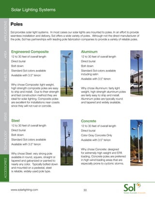 Solar Lighting Systems
APPLICATIONS




               Poles
    	          Sol	provides	solar	light	systems.		In	most	cases	our	solar	lights	are	mounted	to	poles.	In	an	effort	to	provide	
               seamless	installation	and	delivery,	Sol	offers	a	wide	variety	of	poles.		Although	not	the	direct	manufacturer	of	
               the	pole,	Sol	has	partnerships	with	leading	pole	fabrication	companies	to	provide	a	variety	of	reliable	poles.



      	        Engineered	Composite                                    	    Aluminum
AREA




      	        12	to	30	feet	of	overall	length                         	    12	to	30	feet	of	overall	length
      	        Direct	burial                                           	    Direct	burial
      	        Bolt	down                                               	    Bolt	down
      	        Standard	Sol	colors	available                           	    Standard	Sol	colors	available	
SHELTER




      	        Available	with	3.5”	tenon                                    including	satin
                                                                       	    Available	with	3.5”	tenon

      	        Why	chose	Composite:	light	weight,	
               high	strength	composite	poles	are	easy	                 	    Why	chose	Aluminum:	fairly	light	
SECURITY




               to	ship	and	install.		Due	to	their	strength	                 weight,	high	strength	aluminum	poles	
               and	fast	construction	method	they	are	                       are	fairly	easy	to	ship	and	install.		
               ideal	for	solar	lighting.	Composite	poles	                   Aluminum	poles	are	typically	round	
               are	excellent	for	installations	near	coasts	                 and	tapered	and	widely	available.
               since	they	will	not	rust	or	corrode.
SIGNS




      	        Steel                                                   	    Concrete
      	        12	to	30	feet	of	overall	length                         	    12	to	30	feet	of	overall	length
      	        Direct	burial                                           	    Direct	burial
TECHNOLOGY




      	        Bolt	down                                               	    Color	Gray	Concrete	Only
      	        Standard	Sol	colors	available                           	    Available	with	3.5”	tenon
      	        Available	with	3.5”	tenon
                                                                       	    Why	chose	Concrete:	designed	
      	        Why	chose	Steel:	very	strong	pole	                           for	extremely	high	weight	and	EPA	
               available	in	round,	square,	straight	or	                     loading,	Concrete	poles	are	preferred	
ACCESSORIES




               tapered	and	galvanized	or	painted	to	                        in	high-wind	loading	areas	that	are	
               nearly	any	color.		Typically	bolted	down	                    especially	prone	to	cyclonic	storms.
               and	mounted	on	a	pedestal,	steel	
               is	reliable,	widely-used	pole	type.




     	         www.solarlighting.com                                          30
 