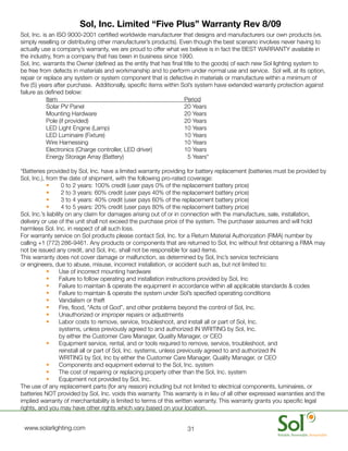 Sol, Inc. Limited “Five Plus” Warranty Rev 8/09
    Sol,	Inc.	is	an	ISO	9000-2001	certified	worldwide	manufacturer	that	designs	and	manufacturers	our	own	products	(vs.	
    simply	reselling	or	distributing	other	manufacturer’s	products).	Even	though	the	best	scenario	involves	never	having	to	
    actually	use	a	company’s	warranty,	we	are	proud	to	offer	what	we	believe	is	in	fact	the	BEST	WARRANTY	available	in	
    the	industry,	from	a	company	that	has	been	in	business	since	1990.	
    Sol,	Inc.	warrants	the	Owner	(defined	as	the	entity	that	has	final	title	to	the	goods)	of	each	new	Sol	lighting	system	to	
    be	free	from	defects	in	materials	and	workmanship	and	to	perform	under	normal	use	and	service.		Sol	will,	at	its	option,	
    repair	or	replace	any	system	or	system	component	that	is	defective	in	materials	or	manufacture	within	a	minimum	of	
    five	(5)	years	after	purchase.		Additionally,	specific	items	within	Sol’s	system	have	extended	warranty	protection	against	
    failure	as	defined	below:
    	     	     Item	 	        	       	       	         	       	       Period
    	     	     Solar	PV	Panel	        	       	         	       	       20	Years	
          	     Mounting	Hardware	 	           	         	       	       20	Years	
          	     Pole	(if	provided)	    	       	         	       	       20	Years	
          	     LED	Light	Engine	(Lamp)	       	         	       	       10	Years	
          	     LED	Luminaire	(Fixture)	       	         	       	       10	Years	
          	     Wire	Harnessing	       	       	         	       	       10	Years	
          	     Electronics	(Charge	controller,	LED	driver)	     	       10	Years	
          	     Energy	Storage	Array	(Battery)	          	       	       		5	Years*	

    *Batteries	provided	by	Sol,	Inc.	have	a	limited	warranty	providing	for	battery	replacement	(batteries	must	be	provided	by	
    Sol,	Inc.),	from	the	date	of	shipment,	with	the	following	pro-rated	coverage:
                •	      0	to	2	years:	100%	credit	(user	pays	0%	of	the	replacement	battery	price)
                •	      2	to	3	years:	60%	credit	(user	pays	40%	of	the	replacement	battery	price)
                •	      3	to	4	years:	40%	credit	(user	pays	60%	of	the	replacement	battery	price)
                •	      4	to	5	years:	20%	credit	(user	pays	80%	of	the	replacement	battery	price)	
    Sol,	Inc.’s	liability	on	any	claim	for	damages	arising	out	of	or	in	connection	with	the	manufacture,	sale,	installation,	
    delivery	or	use	of	the	unit	shall	not	exceed	the	purchase	price	of	the	system.	The	purchaser	assumes	and	will	hold	
    harmless	Sol.	Inc.	in	respect	of	all	such	loss.	
    For	warranty	service	on	Sol	products	please	contact	Sol,	Inc.	for	a	Return	Material	Authorization	(RMA)	number	by	
    calling	+1	(772)	286-9461.	Any	products	or	components	that	are	returned	to	Sol,	Inc	without	first	obtaining	a	RMA	may	
    not	be	issued	any	credit,	and	Sol,	Inc.	shall	not	be	responsible	for	said	items.			
    This	warranty	does	not	cover	damage	or	malfunction,	as	determined	by	Sol,	Inc’s	service	technicians	
    or	engineers,	due	to	abuse,	misuse,	incorrect	installation,	or	accident	such	as,	but	not	limited	to:
                •	 Use	of	incorrect	mounting	hardware
                •	 Failure	to	follow	operating	and	installation	instructions	provided	by	Sol,	Inc
                •	 Failure	to	maintain	&	operate	the	equipment	in	accordance	within	all	applicable	standards	&	codes
                •	 Failure	to	maintain	&	operate	the	system	under	Sol’s	specified	operating	conditions
                •	 Vandalism	or	theft
                •	 Fire,	flood,	“Acts	of	God”,	and	other	problems	beyond	the	control	of	Sol,	Inc.
                •	 Unauthorized	or	improper	repairs	or	adjustments
                •	 Labor	costs	to	remove,	service,	troubleshoot,	and	install	all	or	part	of	Sol,	Inc.	
                       systems,	unless	previously	agreed	to	and	authorized	IN	WRITING	by	Sol,	Inc.	
                       by	either	the	Customer	Care	Manager,	Quality	Manager,	or	CEO
                •	 Equipment	service,	rental,	and	or	tools	required	to	remove,	service,	troubleshoot,	and	
                       reinstall	all	or	part	of	Sol,	Inc.	systems,	unless	previously	agreed	to	and	authorized	IN	
                       WRITING	by	Sol,	Inc	by	either	the	Customer	Care	Manager,	Quality	Manager,	or	CEO
                •	 Components	and	equipment	external	to	the	Sol,	Inc.	system
                •	 The	cost	of	repairing	or	replacing	property	other	than	the	Sol,	Inc.	system
                •	 Equipment	not	provided	by	Sol,	Inc.
    The	use	of	any	replacement	parts	(for	any	reason)	including	but	not	limited	to	electrical	components,	luminaires,	or	
    batteries	NOT	provided	by	Sol,	Inc.	voids	this	warranty.	This	warranty	is	in	lieu	of	all	other	expressed	warranties	and	the	
    implied	warranty	of	merchantability	is	limited	to	terms	of	this	written	warranty.	This	warranty	grants	you	specific	legal	
    rights,	and	you	may	have	other	rights	which	vary	based	on	your	location.


	    www.solarlighting.com                                             31
 