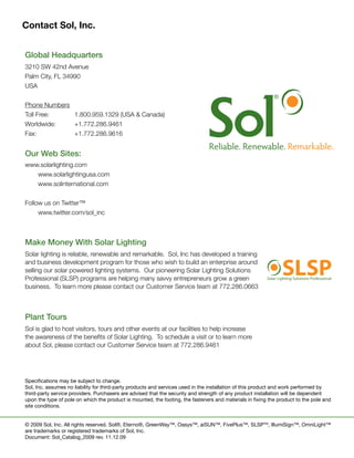 Contact Sol, Inc.


	   Global	Headquarters
	   3210	SW	42nd	Avenue
	   Palm	City,	FL	34990
	   USA
	
	   Phone	Numbers
	   Toll	Free:				 1.800.959.1329	(USA	&	Canada)
	   Worldwide:	    +1.772.286.9461
	   Fax:		      	  +1.772.286.9616


	   Our	Web	Sites:
	   www.solarlighting.com
	   	  www.solarlightingusa.com
	   	  www.solinternational.com	


	   Follow	us	on	Twitter™
	   	    www.twitter.com/sol_inc



	   Make	Money	With	Solar	Lighting
	   Solar	lighting	is	reliable,	renewable	and	remarkable.		Sol,	Inc	has	developed	a	training	
    and	business	development	program	for	those	who	wish	to	build	an	enterprise	around	
    selling	our	solar	powered	lighting	systems.		Our	pioneering	Solar	Lighting	Solutions	
    Professional	(SLSP)	programs	are	helping	many	savvy	entrepreneurs	grow	a	green	
                                                                                                                     SLSP
                                                                                                             Solar Lighting Solutions Professional

    business.		To	learn	more	please	contact	our	Customer	Service	team	at	772.286.0663



	   Plant	Tours
	   Sol	is	glad	to	host	visitors,	tours	and	other	events	at	our	facilities	to	help	increase	
    the	awareness	of	the	benefits	of	Solar	Lighting.		To	schedule	a	visit	or	to	learn	more	
    about	Sol,	please	contact	our	Customer	Service	team	at	772.286.9461	




    Specifications may be subject to change.
    Sol, Inc. assumes no liability for third-party products and services used in the installation of this product and work performed by
    third-party service providers. Purchasers are advised that the security and strength of any product installation will be dependent
    upon the type of pole on which the product is mounted, the footing, the fasteners and materials in fixing the product to the pole and
    site conditions.


    © 2009 Sol, Inc. All rights reserved. Sol®, Eterno®, GreenWay™, Oasys™, aiSUN™, FivePlus™, SLSPTM, IllumiSign™, OmniLight™
    are trademarks or registered trademarks of Sol, Inc.
    Document: Sol_Catalog_2009 rev. 11.12.09
 
