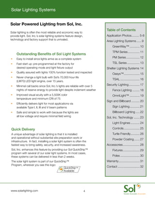 Solar Lighting Systems


        Solar Powered Lighting from Sol, Inc.
                                                                                     Table	of	Contents
	       Solar	lighting	is	often	the	most	reliable	and	economic	way	to	
        provide	light.	Sol,	Inc.’s	solar	lighting	systems	feature	design,	           Application	Photos.........	5-8
        technology	and	factory	support	that	is	unrivaled.
                                                                                     Area	Lighting	Systems	...... 9
                                                                                     	    GreenWay™	............ 10
                                                                                     	    TPM	Series	.............. 11
        	    Outstanding	Benefits	of	Sol	Light	Systems
        •	   Easy	to	install	since	lights	arrive	as	a	complete	system	
                                                                                     	    PM	Series	................ 12

        •	   Fast	start	up:	pre-programmed	at	the	factory	for	                       	    TSL	Series	............... 13
             desired	operating	mode	and	light	fixture	output                         Shelter	Lighting	Systems	14
        •	   Quality	assured	with	lights	100%	function	tested	and	inspected
                                                                                     	    Oasys™	.................. 15
                                                                                                .
        •	   Never	change	a	light	bulb	with	Sol’s	70,000	hour	life	
                                                                                     	    TSAL	....................... 16
             (LM70)	LED	light	engine,	over	15	years.
        •	   Minimal	call	backs	since	Sol,	Inc.’s	lights	are	reliable	with	over	5	   Security	Lighting	............. 17
             nights	of	reserve	energy	to	provide	light	despite	inclement	weather     	    Fence	Lighting	......... 18
        •	   Improved	visual	acuity	with	a	5,500K	color	                             	    OmniLight™	............ 19
             temperature	and	minimum	CRI	of	75
                                                                                     Sign	and	Billboard	.......... 20
        •	   Efficiently	delivers	light	for	most	applications	via	
             available	Type	I,	II,	III	and	V	beam	patterns                           	    Sign	Lighting	 ........... 21
                                                                                                       .
        •	   Safe	and	simple	to	work	with	because	the	lights	are	                    	    Billboard	Lighting	..... 22
             all	low	voltage	and	require	minimal	field	wiring                        Sol,	Inc.	Technology	....... 23
                                                                                     	    Light	Engines	........... 24

    	   Quick	Delivery                                                               	    Controls	 .................. 25
                                                                                                  .
    	   A	unique	advantage	of	solar	lighting	is	that	it	is	installed	                	    Turtle	Friendly	.......... 26
                                                                                                         .
        and	operational	without	substantial	site	preparation	work	or	
                                                                                     	    Powder	Coating	 ...... 27
                                                                                                        .
        infrastructure.		In	fact,	installing	a	solar	light	system	is	often	the	
        fastest	way	to	bring	safety,	security,	and	increased	awareness.	             Accessories	 ................... 28
                                                                                                .
    	   Sol,	Inc.	enhances	this	feature	by	providing	our	Sol	QuickShip™	             	    Fixtures	 ................... 29
                                                                                                  .
        program	with	several	of	our	solar	light	systems.	In	most	cases,	
        these	systems	can	be	delivered	in	less	than	2	weeks.		                       	    Poles	....................... 30
    	   The	solar	light	system	is	part	of	our	QuickShip™	                            Warranty	 ........................ 31
                                                                                             .
        Program,	wherever	you	see	this	logo:	
                                                     QuickShip™	                     Contact	.......................... 32
    	                                                Available




	       www.solarlighting.com                                              4
 