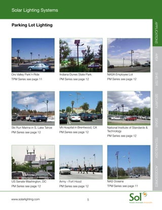 Solar Lighting Systems




                                                                                                          APPLICATIONS
    Parking Lot Lighting




                                                                                                          AREA
                                                                                                          SHELTER
    Oro	Valley	Park’n	Ride	           Indiana	Dunes	State	Park	      NASA	Employee	Lot
    TPM	Series	see	page	11            PM	Series	see	page	12          PM	Series	see	page	12




                                                                                                          SECURITY
                                                                                                          SIGNS
    Ski	Run	Marina	in	S.	Lake	Tahoe   VA	Hospital	in	Brentwood,	CA   National	Institute	of	Standards	&	
    PM	Series	see	page	12             PM	Series	see	page	12          Technology	
                                                                     PM	Series	see	page	12




                                                                                                          TECHNOLOGY
                                                                                                          ACCESSORIES




    US	Senate	Washington,	DC          Army	-	Fort	Hood	              NAS	Oceana	
    PM	Series	see	page	12             PM	Series	see	page	12          TPM	Series	see	page	11



	   www.solarlighting.com                                  5
 