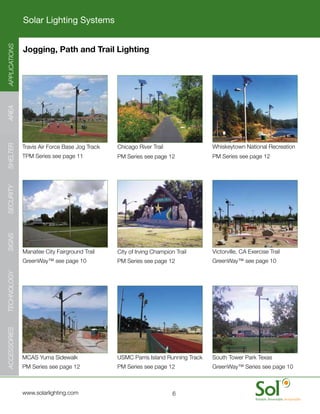 Solar Lighting Systems
APPLICATIONS




               Jogging, Path and Trail Lighting
AREA
SHELTER




               Travis	Air	Force	Base	Jog	Track   Chicago	River	Trail                Whiskeytown	National	Recreation
               TPM	Series	see	page	11            PM	Series	see	page	12              PM	Series	see	page	12
SECURITY
SIGNS




               Manatee	City	Fairground	Trail     City	of	Irving	Champion	Trail      Victorville,	CA	Exercise	Trail
               GreenWay™	see	page	10             PM	Series	see	page	12              GreenWay™	see	page	10
TECHNOLOGY
ACCESSORIES




               MCAS	Yuma	Sidewalk                USMC	Parris	Island	Running	Track   South	Tower	Park	Texas
               PM	Series	see	page	12             PM	Series	see	page	12              GreenWay™	Series	see	page	10



     	         www.solarlighting.com                                    6
 