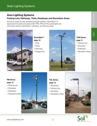 Solar Lighting Systems
APPLICATIONS




                                                                                                                APPLICATIONS
               Area Lighting Systems
               Parking Lots, Pathways, Trails, Roadways and Recreation Areas
  	            Sol	has	a	variety	of	solar	powered	area	light	systems.	GreenWay™	is	
               appropriate	for	paths	and	parks	while	TPM,	PM	and	TSL	series	lights	are	
               commonly	used	for	parking	lots,	roadways,	and	security	areas.
AREA




                                                                                                                AREA
                                                  GreenWay™                                TPM Series
                                                  page 10                                  page 11
                                                  •	Trails                                 •	Parking	Lots
SHELTER




                                                                                                                SHELTER
                                                  •	Parks                                  •	Driveways
                                                  •	Pathways                               •	Roadways
                                                  •	Playgrounds                            •	Recreation	Areas
SECURITY




                                                                                                                SECURITY
SIGNS




                                                                                                                SIGNS
               PM Series                                              TSL Series
               page 12                                                page 13
TECHNOLOGY




                                                                                                                TECHNOLOGY
               •	Parking	Lots                                         •	Roadways
               •	Driveways                                            •	Parking	Lots
               •	Roadways                                             •	Driveways
               •	Recreation	Areas                                     •	Recreation	Areas
ACCESSORIES




                                                                                                                ACCESSORIES




 	             www.solarlighting.com                                      9
 