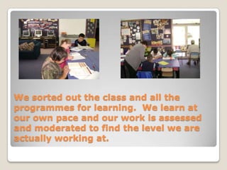 We sorted out the class and all the programmes for learning.  We learn at our own pace and our work is assessed and moderated to find the level we are actually working at.