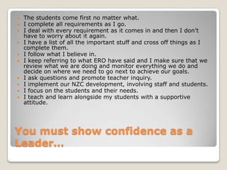 You must show confidence as a Leader…The students come first no matter what.I complete all requirements as I go.I deal with every requirement as it comes in and then I don’t have to worry about it again.I have a list of all the important stuff and cross off things as I complete them.I follow what I believe in.I keep referring to what ERO have said and I make sure that we review what we are doing and monitor everything we do and decide on where we need to go next to achieve our goals.I ask questions and promote teacher inquiry.I implement our NZC development, involving staff and students.I focus on the students and their needs.I teach and learn alongside my students with a supportive attitude. 