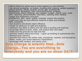 Sole Charge is exactly that…Sole Charge…You are everything to everybody and you are on show 24/7.I talk to others for advice and to check against my own thinking.I run around constantly…no breaks…meeting after meeting…people popping in without warning…RTLBs…parents…phone calls…professional development…workshops…mail…accounts/finances…property requirements…Board meetings…buy supplies…budget…charter work…audit work…reporting…parent/teacher interviews…cleaning when needed…I design and implement curriculum development…plan, teach, assess, evaluate, inquire into practice…I make sure that we have effective systems in place and evaluate them, constantly.I test students and decide what’s effective.I model my behaviour to staff and students.I introduce new ideas to others and sell what is exciting and inspiring.I encourage others to learn, listen, and explore their own ideas.I make sure the grounds are neat and tidy.I promote healthy eating and living – I gave up smoking to authenticate this.I demand good manners.I promote and enforce the school rules, procedures, routines, and boundaries.I follow, model, and review behaviour expectations.I encourage staff, student, and parent voice.
