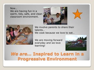 We are… Inspired to Learn in a Progressive EnvironmentNow…We are having fun in a warm, tidy, safe, and clean classroom environment.We involve parents to share their talents…We cook because we love to eat…We are moving forward everyday and we love learning!