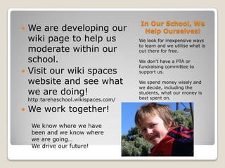 In Our School, We Help Ourselves!We are developing our wiki page to help us moderate within our school.Visit our wiki spaces website and see what we are doing! http:tarehaschool.wikispaces.com/We work together!We look for inexpensive ways to learn and we utilise what is out there for free.  We don’t have a PTA or fundraising committee to support us.  We spend money wisely and we decide, including the students, what our money is best spent on.We know where we have been and we know where we are going…We drive our future!