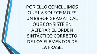 POR ELLO CONCLUIMOS
QUE LA SOLECISMO ES
UN ERROR GRAMATICAL
QUE CONSISTE EN
ALTERAR EL ORDEN
SINTÁCTICO CORRECTO
DE LOS ELEMENTOS DE
LA FRASE.
 