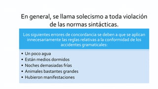 En general, se llama solecismo a toda violación
de las normas sintácticas.
Los siguientes errores de concordancia se deben a que se aplican
innecesariamente las reglas relativas a la conformidad de los
accidentes gramaticales:
• Un poco agua
• Están medios dormidos
• Noches demasiadas frías
• Animales bastantes grandes
• Hubieron manifestaciones
 