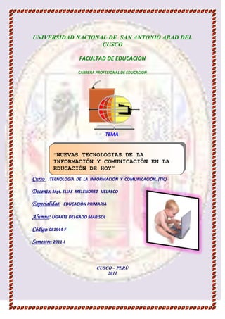 -914781-241427UNIVERSIDAD NACIONAL DE  SAN ANTONIO ABAD DEL CUSCO<br />FACULTAD DE EDUCACION<br />CARRERA PROFESIONAL DE EDUCACION <br />189547531115<br />TEMA:<br />”NUEVAS TECNOLOGIAS DE LA INFORMACIÓN Y COMUNICACIÓN EN LA EDUCACIÓN DE HOY”<br />Curso   :TECNOLOGíA  DE  LA  INFORMACIÓN  Y  COMUNICACIÓN..(TIC) <br />3768091210185Docente: Mgt. ELIAS  MELENDREZ   VELASCO<br />Especialidad:   EDUCACIÒN PRIMARIA<br />Alumna: UGARTE DELGADO MARISOL<br />Código: 081944-F<br />Semestre: 2011-I<br />CUSCO – PERÙ<br />2011<br />                                                        <br />967740307340<br />                                   <br />   <br />                                    Estimado docente, este trabajo  es sobre “LAS <br />                                    NUEVAS  TECNOLOGIAS  DE LA INFORMACIÓN<br />                                   Y  COMUNICACIÓN  EN  LA<br />                                  EDUCACIÓN  DE HOY”  tiene por <br />                                  Finalidad dar a conocer a la comunidad<br />                                  Educativa (docente, padres de  <br />                                 Familia) y todas la personas en <br />                                  General  el uso de las TIC  y como <br />                                  Estos afectan en  la educación de hoy,<br />                                  Los mismos que son de mucha utilidad<br />                                  En el mundo globalizado en que vivimos<br />                                  hoy en día.<br />                                             Esperando  que sea de su agrado:<br />                                                              SU  ALUMNA.<br />.<br />          1  LA  TECNOLOGIA:<br /> Tecnologías de la información y Comunicación (Tics)<br />  Nuevas Tecnologías de la información y Comunicación (NTIC)<br /> Las Nuevas Tecnologías de la Información Y Comunicación Y  la Educación. <br />2. INNOCACIÓN  TECNOLÓGICA<br />411099018415 La Globalización Y La Educación.<br /> La Sociedad  De La Información Y Del Conocimiento.<br /> La sociedad del aprendizaje.<br />3  : DEL ABACO A LA PC<br />Evolución Histórica  De La Computadora.<br /> Generación de Computadoras.<br />Recursos Y Herramientas TIC.<br />4LOS PROFESORES, LAS TIC Y LOS PROCESOS DE ENSEÑANZA.<br />        4.1. Capacitación de los Docentes.<br />        4.2. Integración de las TIC en el  Currículum.<br />        4.3. Las  TIC en los procesos de Enseñanza  Aprendizaje.<br />         5.  LOS  ESTUDIANTES  Y LAS TIC<br />                       5.1. Rol del Docente  ante las TIC  en la Educación.<br />                      5.2 Rol del   Estudiante  ante las TIC  en la Educación.<br />                       5.3 El Porque de las TIC  en Educación.<br />                       5.4  Modelo de grafica de Ambientes  de Aprendizaje Enriquecidos por las TIC<br />               6. CONCLUSIONES<br />      <br />3128645109220-19431033020 <br />  <br />INDICELA TECNOLOGÍA<br /> Tecnologías De Información Y Comunicación (Tics).<br />Conjunto de procedimientos o pasos sistemáticos, por medio de los cuales se realiza determinada tarea;  también es tener la habilidad para usar dichos  procedimientos<br />TÉCNICAS<br />TECNOLOGÍA-3810362775545402503664585Tecnología SimbólicaINDICETecnologías ArtefactualesTecnologías organizativas24161753627755<br />Son aquellas tecnologías que permiten el almacenamiento, procesamiento y transmisión de datos, brindando una gran variedad de formas comunicativas<br />  LAS TIC:  Las tecnologías de la Información y Comunicación son aquellas herramientas computacionales e informáticas que procesan, almacenan, sintetizan, recuperan y presentan información representada de la más variada forma.<br />-306705146685<br />¿CUALES  SON LAS VENTAJAS Y DESVENTAJAS DE LAS TIC?<br />- brindar grandes beneficios y adelantos en salud y educación;- potenciar a las personas y actores sociales, ONG, etc., a través de redes de apoyo e intercambio y lista de discusión.- apoyar a las PYME de las personas empresarias locales para presentar y vender sus productos a través de la Internet.- permitir el aprendizaje interactivo y la educación a distancia.<br />VENTAJAS <br />Falta de  privacidadAislamientoFraudeMerma los puestos de trabajo<br />DESVENTAJAS<br />CARACTERÍSTICAS  DE  LAS  TIC:<br />Las tecnologías de información y comunicación tienen como características principales las siguientes:<br />Son de carácter innovador y creativo, pues dan acceso ha nuevas formas de comunicación.<br />Tienen mayor influencia y beneficia en mayor proporción al área educativa ya que la hace más accesible y dinámica.<br />Son considerados temas de debate público y político, pues su utilización implica un futuro prometedor.<br />Se relacionan con mayor frecuencia con el uso de la Internet y la informática.<br />Afectan a numerosos ámbitos de la ciencias humana como la sociología, la teoría de las organizaciones o la gestión.<br />En América Latina se destacan con su utilización en las universidades e instituciones países como: Argentina y México, en Europa: España y Francia.<br />INDICENuevas Tecnologías De La Información Y Comunicación (NTIC).<br />Las nuevas tecnologías de la información y comunicación, presentan grandes riesgos culturales a las que se ven sometidos los países, ya que la comunicación es un agente modelador de la cultura, como lo señala Bermúdez (1996), en su ponencia presentada en las III Jornadas Nacionales de Comunicación realizadas en Caracas (Venezuela), donde plantea que dichas tecnologías ejercen gran influencia en las identidades nacionales, pues modifican fundamentalmente las relaciones interpersonales e institucionales, en la producción del sentido, identificación cultural, en la ética predominante y en muchas esferas de la vida humana.<br />155130569850<br />INDICELas Nuevas Tecnologías De La Información Y Comunicación Y La Educación:<br />Es importante resaltar que, si bien es cierto que las TIC’s pueden mejorar la calidad de la educación, no hay que perder de vista que éstas constituyen medios, herramientas que aportan a un proceso pedagógico. Hay personas que pueden caer en un optimismo pedagógico exagerado al pensar que la sola introducción de estas tecnologías produce automáticamente el milagro de transformar la calidad del proceso educativo.<br />1963420264795<br />La importancia que las nuevas tecnologías están adquiriendo en la sociedad contemporánea, nos llevan a precisar, por una parte su significado, y por otra las características básicas que la componen. Entre las características se indican: la inmaterialidad, la instantaneidad, la innovación, la calidad técnica de imágenes y sonidos, su influencia más sobre los procesos que sobre los productos, la interconexión, y la diversidad.<br />NUEVAS TECNOLOGÍAS, NUEVOS ENTORNOS SOCIALES Y CULTURALESHACIA UNA NUEVA PERSPECTIVA EN LA FORMACIÓN DE PROFESORES<br />1896745-208915<br />IMPACTPO DE LAS TIC  EN EDUCACIÓN<br />1960245113665<br />FUNCIONES DE LAS TIC EN EDUCACIÓN<br />OPORTUNIDADES DE LAS NUEVAS TECNOLOGÍAS PARA MEJORAR LA CALIDAD DE LA EDUCACIÓN.<br />Las TIC’s por si mismas no van a cambiar la educación, pero pueden ser una herramienta que permita llevar a cabo innovaciones educativas. Estas tecnologías ofrecen nuevas alternativas para la estimulación sensorial. Pueden estimular y potenciar la vista, el oído y el tacto. Las tecnologías modernas nos están dando medios más sofisticados que complementan y amplían las posibilidades de interacción. Las multimedias interactivas pueden ser concebidas para crear aprendizajes a partir de situaciones próximas de la realidad, pero controladas desde un punto de vista pedagógico, de forma que, en el proceso de formación, la transferencia en situación real sea casi inmediata.La educación tradicional debe transformarse. Se puede seguir en un aula, pero su fisonomía y dinámica deberán cambiar radicalmente. Ahora se deben tener en cuenta los diversos recursos informáticos que puede utilizar el profesorado y las posibles aplicaciones educativas de los diferentes recursos.<br />1374775226695<br />INDICEINNOVACION TECNOLÓGICA<br />               2.1  La Globalización Y   La   Educación.<br />La globalización principalmente significa la ruptura de fronteras y básicamente se caracteriza por: Una intensa intercomunicación cultural, déficit de control político, una presentación mediática de los medios y también se caracteriza por el Mercado Mundial.-212725287655<br />2<br />La Globalización Está presente en nuestra actividad diaria y afecta profundamente a la educación como proceso integral que propugna en el sujeto una escala de valores y principios que le permitan vivir en sociedad; desarrollarse y crear bases culturales sólidas y permanentes que lo eleven y lo dignifiquen a planos superiores en convivencia armoniosa y cooperadora con sus congéneres<br />362666263018<br />Otro fenómeno muy importante: Es la privatización de la enseñanza<br />. La educación se convierte en una Mercadería más que debe estar sometida a las reglas del Mercado. Asimismo, una de las prioridades de la OMC es que se pueda comprar y vender como una mercadería más. Como podemos observar la hegemonía del mercado afecta a la educación. Esta dejará de estar regulada por el Estado y será reguladora por las Transnacionales. Todo esto será muy negativo para los futuros profesionales de la enseñanza, ya que la educación será gestionada por criterio empresariales. <br />Ya que están haciendo una conciencia a la humanidad de que somos los culpables de todo lo que esta ocurriendo, hemos de pensar que futuro queremos para que nuestros alumnos lo construyan, es decir si no tenemos una visión de futuro, no podremos educar. Hemos de preparar a las nuevas generaciones para ser Autónomos y capaces de pensar por si mismos, hemos de formar conciencias criticas que acaben con la manipulación mediática.<br />1.- Formar ciudadanos para una sociedad democrática, participativa, protagónica, multiétnica y pluricultural…<br />2.- Favorecer el desarrollo integral del individuo..<br />3.- Generar condiciones que garanticen la participación activa del estudiante….<br />4.- Formar al ciudadano con conciencia de nacionalidad y soberanía<br />5.- Promover la enseñanza del castellano y proteger el desarrollo de los idiomas indígenas.<br />6.- Fomentar actitudes positivas para la investigación e innovación.<br />7.- Impulsar la creación artística y el Patrimonio Nacional.<br />35299652133608.- Estimular la educación física y la práctica deportiva.<br />9.- Desarrollar conciencia de aprovechamiento racional de los recursos naturales.<br />10.- Fomentar actitudes de solidaridad, cooperativismo. Trabajo, justicia, equidad y bien común.<br />INDICE<br />La Sociedad De La Información Y Del Conocimiento.<br />46062905530859029702105025La sociedad de la Información y la sociedad del conocimiento son dos conceptos que a menudo son utilizados de una manera acrítica. La sociedad de la información hace referencia a la creciente capacidad tecnológica para almacenar cada vez más información y hacerla circular cada vez más rápidamente y con mayor capacidad de difusión. La sociedad del conocimiento hace  referencia a otra cosa: a la apropiación crítica, y por tanto selectiva, de esta información protagonizada por ciudadanos que saben que quieren y que necesitan saber en cada caso, y por ende saben de qué pueden y deben prescindir.<br />FRENTE AL CONOCIMCIENTO<br />SOCIEDAD DE LA INFORMACIÓNSOCIEDAD DEL CONOCIMIENTO<br />Para la UNESCO[1] el concepto pluralista de sociedades del conocimiento va más allá de la sociedad de la información ya que apunta a transformaciones sociales, culturales y económicas en apoyo al desarrollo sustentable. Los pilares de las sociedades del conocimiento son el acceso a la información para todos, la libertad de expresión y la diversidad linguistica.Es aquella en la cual las tecnologías que facilitan la creación, distribución y manipulación de la información juegan un papel importante en las actividades sociales, culturales y económicas. La noción de sociedad de la información ha sido inspirada por los programas de los países industrializados<br />  La sociedad del aprendizaje.<br />SOCIEDAD DEL APRENDIZAJE<br />400812048260   <br />La sociedad del aprendizaje tiene entre sus paradigmas fundamentales la formación continua o educación para toda la vida, en consideración al ritmo en que se genera nueva información: los conocimientos de hoy pueden ser obsoletos en 15 ó 20 años. En la construcción de este paradigma, se involucran numerosos agentes, desde las clásicas instituciones educativas que proporcionan la formación quot;
inicialquot;
, - que debe verse sólo como una de las etapas de la formación permanente<br />INDICE<br />DEL ABACO A LA PC<br />Evolución Histórica De La Computadora.<br />Primer instrumento hecho de madera que se usaba para realizar operaciones matemáticas sencillas.<br />❶ABACO=<br />Primera máquina de calcular mecánica. Esta  calculadora tenía la capacidad de sumar y restar.<br />❷PASCALINA= <br />CREADOR=Científico Francés Blaise Pascal<br />❸SENTÓ LAS BASES DEL CÓDIGO<br />CREADOR=Matemático Alemán Gottfried Leibniz BINARIO=<br />          <br />❹USA TARJETAS DE CARTON (para la maquina programada)<br />Logra la automatización haciendo que las maquinas entiendan perforaciones que contenía cada tarjeta de cartón.<br />CREADOR=Matemático Industrial Joseph Marie Jacquard<br />❺MAQUINA DIFERENCIAL<br />Resuelve problemas matemáticos, relacionados con funciones poli nómicas. El proyecto fue muy costoso por lo que se canceló. Años después diseña la maquina analítica (primera computadora en la historia), esta sumaba restaba multiplicaba y dividía.<br />CREADOR=Visionario Charles Babbage<br />❻TABULATING MACHINE COMPANY<br />Es fundado con el propósito de vender su máquina tabuladora, fusionándose en 1911 dando origen a la CTR luego paso a dominarse IBM.<br />CREADOR=Hollerith<br />CREADOR=Jhon Mauchly y Prester Eckert❼ENIAC<br />❽MAQUINA DE TURNING<br />Máquina capaz de demostrar si determina problema podía resolverse o no mediantes el cálculo matemático<br />CREADOR=Alan Turning<br />Es considerada la primera máquina electromecánica de secuencia automática controlada.              ❾MARK I<br />CREADOR=Ingeniero Howard Aiken<br />❿UNIVAC<br />Unión  de las empresas MARK I y UNIVAC para la comercialización del producto.<br />INDICE<br />Generación De Computadoras.<br />CARACTERÍSTICASPrimera generación1946 -1958Tenían en su mecanismo tubos vacios que ante el aumento de la temperatura hacían que la maquina produjera errores.Medidas, peso y cableado excesivamente grandes.Para evitar errores se debían encontrar en ambientes estrictamente controlados en temperatura y humedad.Se programaban externamente y la memoria estaba constituida por tambores magnéticos.Segunda generación1958 – 1965Los transistores reemplazaban a los tubos.El tamaño de las maquinas disminuye drásticamente enn un 50 % aproximadamente.El control del ambiente en donde se ubica el equipo no es tan estricto.La programación es interna.La velocidad de procesamiento se puede medir en microsegundosTercera generación1965 – 1979El micro transistor  reemplaza al transistor.Disminuye el tamaño, siendo los equipos más pequeños que los de generaciones anteriores.El manejo de la memoria sigue siendo interna mediante la utilización de núcleos.La velocidad de proceso se sigue midiendo en microsegundos.Surge el concepto de sistema operativo.Cuarta generación1971 – 1980Los circuitos integrados reemplazan a los micros transistores.La velocidad de  proceso de mide en nanosegundos.Se comienza a trabajar con la multiprogramación.Aparecen nuevos lenguajes de programación de alto nivelQuinta generación1980 - ?La arquitectura de procesamiento emula a las redes neutrales del cerebro humano.Hace uso extensivo de la inteligencia artificial. (AL)Conecta dispositivos y redes de distinto tipo y desde ubicaciones remotas.El entorno multimedia, integración de datos, imágenes y voz, ya se considera como un estándar en este tipo de maquinas<br />IMÁGENES  SOBRE GENERACIONES DE COMPUTADORAS:<br />1963420141605<br />Primera Generación<br />3542665-170815<br />Segunda Generación<br />333756078105<br />-216535134620<br />307721099695<br />Tercera Generación<br />3020060160655<br />203009583820<br />Cuarta Generación<br />275844075565<br />Quinta Generación<br />285305517145<br />38100139700<br />INDICE  Recursos Y Herramientas TIC.<br />Qué es el Software Libre: Con contenidos básicos para iniciarse en el estudio de esta opción tecnológica: historia, definiciones y principales conceptos.<br />Libertad e Internet: Artículos para conocer una mirada diferente sobre la propiedad intelectual en Internet. Copyright, licencias y derechos reformulados en el marco de la filosofía del movimiento Software Libre.<br />eLibertad e Informática: Material para conocer, evaluar e introducirse en los programas libres y su impacto en el mundo informático actual.<br />Software Libre y educación: Una reflexión sobre los aportes del Software Libre en la educación, como modelo de trabajo y vía de incorporación de las nuevas tecnologías.<br />Actividades con software libre3838575125095<br />INDICE 4: LOS PROFESORES, LAS TIC Y LOS PROCESOS DE ENSEÑANZA<br />4.1. Capacitación de los Docentes.<br />       La actividad de todo docente exige que su preparación y su capacitación se transformen en procesos permanentes. Este sitio brinda propuestas diferentes para incorporar en nuestra vida educativa cotidiana, desde el área de Lengua y Literatura, Pedagogía, Psicología, Taller Didáctico, etc. ¿Qué es capacitar? <br />407035311785<br />quot;
Realmente es un tema clave el estudio del rol del docente ante las nuevas tecnologías. Además de utilizarlas como herramienta para hacer múltiples trabajos (buscar información, redactar apuntes...), además de asegurar a los estudiantes una alfabetización digital,  conviene que las utilicen como potente instrumento didáctico para facilitar los procesos de enseñanza-aprendizaje, aplicando diversas metodologías en función de los recursos disponibles, de las características de los estudiantes, de los objetivos que se pretenden...quot;
 (PM, 2002)       4.2. Integración de las TIC en el  Currículum.<br />4381529210<br />             Formas Básicas  del uso de las TIC:Las TIC para aprender SOBRE las TIC Alfabetización digital que en los centros se suele realizar en el aula informática.Aprender DE las TIC en el aula informática En las aulas informáticas algunos profesores llevan a los estudiantes para realizar actividades didácticas diversas con programas educativos. A veces también para buscar información o realizar determinados trabajos (individuales o en grupo) con los procesadores de textos, editores de presentaciones multimedia... Las TIC como soporte en el aula de clase. Aprender DE y CON las TIC. Cuando las TIC se utilizan en el ámbito de una clase (por ejemplo mediante un sistema de quot;
pizarra electrónicaquot;
), su uso en principio es parecido al que se hace con el retroproyector o con el vídeo. Se mejoran las exposiciones mediante el uso de imágenes, sonidos, esquemas... Los métodos docentes mejoran, resultan más eficaces, pero no cambian. Con el uso de la quot;
pizarra electrónicaquot;
 en el aula, además se propician cambios metodológicos, en los que el alumnado puede participar más en las clases. <br /> <br /> 4.3. Las  TIC en los procesos de Enseñanza.<br />LAS TICS EN EL PROCESO ENSEÑANZA APRENDIZAJE. INTRODUCCION Las TICs se están convirtiendo poco a poco en un instrumento indispensable en las instituciones, este recurso permite nuevas posibilidades para la docencia abriendo canales de comunicación logrando intercambiar ideas, al razonamiento de el por qué de lo que se dijo entre los integrantes de grupos, favoreciéndolos para la toma de decisiones. Con la llegada de la tecnología, el énfasis de la profesión docente está cambiando desde un enfoque centrado en el docente que se basa en la práctica alrededor del tablero y el discurso basado en las clases magistrales, hacia una formación centrada principalmente en el estudiante que interactúa adquiriendo nuevos conocimientos a través de una búsqueda continua de contenidos y procedimientos viéndose obligado a tomar decisiones, a escoger y seleccionar. Desde diversas instancias se pide a las instituciones de educación superior que flexibilicen sus procedimientos y su estructura administrativa para adaptarse a nuevas modalidades de formación más acordes con las necesidades que la nueva sociedad presenta.<br />1396365224790<br />a)Las son importantes TIC para impulsar este cambio hacia un nuevo paradigma educativo más personalizado y centrado en la actividad de los estudiantes.<br />IMPORTANCIA DE LAS TIC EN LOS  EL PROCESO DE ENSEÑANAZA APRENDIZAJES<br />b) Además de la necesaria alfabetización aprovechamiento de las TIC para la mejora digital de los alumnos y del de la productividad<br />c)Posibilidades  de innovación metodológica que ofrecen las TIC para lograr una escuela más eficaz e inclusiva.<br />-37528564770<br />INDICE<br />LOS  ESTUDIANTES  Y LAS TIC                                                       <br />5.1. Rol del Docente  ante las TIC  en la Educación<br />Existe una relación simbiótica entre el docente y el estudiante con el uso de las Tics, entre las que podemos mencionar como rol del docente las siguientes: Facilitador del proceso de enseñanza El profesor pasa de ser experto en contenidos a un facilitador de aprendizajes donde va a requerir diseñar experiencias de aprendizaje para los estudiantes, fomentar la interacción de los mismos, el autoestudio y la motivación.<br />5.2 Rol del   Estudiante  ante las TIC  en la Educación.<br />Frente a los grandes cambios que experimenta la humanidad con las nuevas corrientes pedagógicas, comunicativas, didácticas y organizativas existen diferentes opiniones y reflexiones con relación al rol que se espera desarrollen los estudiantes en el uso de las TICS. El rol del  estudiante las siguientes:    Exige nuevas destrezas- Entorno de trabajo individual o por parejas.- Entorno de trabajo extraescolar del estudiante<br />237236029210<br /> 5.3 El Porque de las TIC  en Educación<br />Tres razones de peso:<br />-4991101207770<br />90678075565<br /> 5.4 Ambientes  de Aprendizaje Enriquecidos por las TIC.<br />91440269240<br />USOS EDUCATIVOS DE LAS TIC Y ESTRATEGIAS PEDAGÓGICAS<br />INDICE<br />5: CONCLUSIONES <br />Las TIC en mundo de hoy son de gran utilidad e importancia para todo en general.Los directores de los centros deberían tener clara la importancia de las TIC en el mundo actual, su trascendencia en la formación de los estudiantes y sus múltiples ventajas para la gestión del centro y para potenciar la labor pedagógica del profesorado.Con la integración de las TIC en los centros (intranet, pizarras digitales en las aulas, salas multiuso...), se abren nuevas ventanas mundo que permiten a estudiantes y profesores el acceso a cualquier información necesaria en cualquier momento.<br />26441404813935<br />