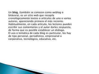 Un blog, (también se conocen como weblog o bitácora), es un sitio web que recopila cronológicamente textos o artículos de uno o varios autores, apareciendo primero el más reciente.Habitualmente, en cada artículo, los lectores pueden escribir sus comentarios y el autor darles respuesta, de forma que es posible establecer un diálogo.El uso o temática de cada blog es particular, los hay de tipo personal, periodístico, empresarial o corporativo, tecnológico, educativo, etc.