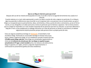 Que es un Blog en internet y para que sirve?Despues del uso de los motores de busqueda en la red, el uso del e-mail es la segunda herramienta mas usada en el Internet.Cuando redactas un e-mail, estás expresando tu sentir, tus ideas o puntos de vista a alguien en particular. En un blog es algo muy parecido, la diferencia es que al escribir no se lo expresas solo a una persona, sino al mundo entero, ya que el bloges un escaparate para tus pensamientos, ideas, sentimientos, críticas, puntos de vista o comentarios, ya sea en forma escrita, en voz, fotografía o en video acerca de un tema en particular que te interese o apasione. Y de la misma manera que tus amigos te responden un e-mail, tendrás respuestas de las personas que lean tus artículos. Lo que hace diferente al blog del e-mail, es que establecerás un diálogo interactivo con miles de personas en donde la controversia y el debate seguramente estarán presentes porque cada persona tiene su propio punto de vista.Estas son algunas estadisticas de blogs enTechnorati, la Autoridad a nivel mundial en blogs. Technorati es un buscador de blogs en tiempo real ya que busca, indexa y organiza los blogs. En sus estadisticas actuales muestra que hay 175,000 nuevos blogs cada día. Estos blogs son actualizados regularmente al ritmo de 1.6 millones de articulos por dia. Los blogs en español ocupan actualmente el 3º lugar a nivel mundial junto a los italianos solo detras de los blogs en japonés y en inglés, primero y segundo respectivamente. A continuación te presentamos gráficas de estas estadísticas.