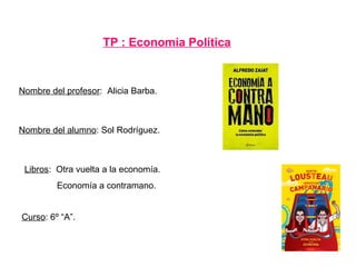 TP : Economía Política
Nombre del alumno: Sol Rodríguez.
Nombre del profesor: Alicia Barba.
Curso: 6º “A”.
Libros: Otra vuelta a la economía.
Economía a contramano.
 