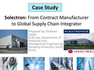 Solectron: From Contract Manufacturer
to Global Supply Chain Integrator
Prepared by: Shaheen
Sardar
SCM Lab. Department of
Industrial and
Management Engineering,
Hanyang University, South
Korea
Case Study
 