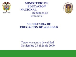 Tercer encuentro de calidad Noviembre 23 al 26 de 2009  MINISTERIO DE EDUCACIÓN NACIONAL  República de Colombia SECRETARIA DE EDUCACIÓN DE SOLEDAD 