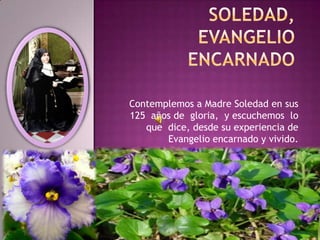 Contemplemos a Madre Soledad en sus
125 años de gloria, y escuchemos lo
que dice, desde su experiencia de
Evangelio encarnado y vivido.
 