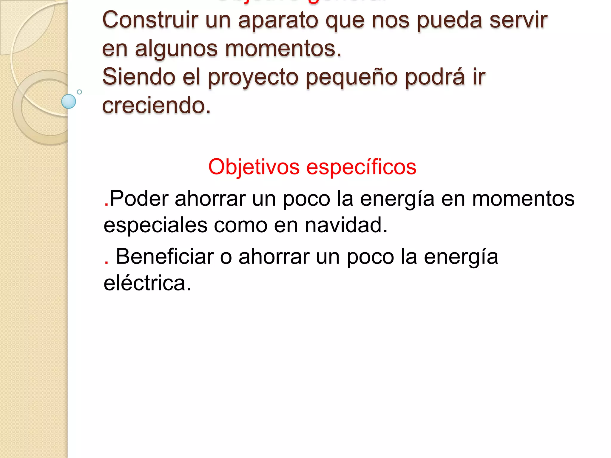Construir un aparato que nos pueda servir
en algunos momentos.
Siendo el proyecto pequeño podrá ir
creciendo.
Objetivos específicos
.Poder ahorrar un poco la energía en momentos
especiales como en navidad.
. Beneficiar o ahorrar un poco la energía
eléctrica.
 