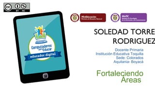 SOLEDAD TORRES 
RODRIGUEZ 
Docente Primaria 
Institución Educativa Toquilla 
Sede: Colorados 
Aquitania- Boyacá 
Fortaleciendo 
Áreas 
 