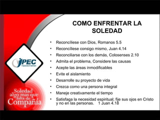 COMO ENFRENTAR LA SOLEDAD Reconcíliese con Dios, Romanos 5.5 Reconcíliese consigo mismo, Juan 4.14 Reconciliarse con los demás, Colosenses 2.10 Admita el problema, Considere las causas Acepte las áreas inmodificables Evite el aislamiento Desarrolle su proyecto de vida Crezca como una persona integral Maneje creativamente el tiempo Satisfaga la necesidad espiritual; fije sus ojos en Cristo y no en las personas.  1 Juan 4.18 