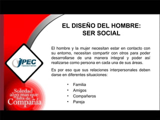 EL DISEÑO DEL HOMBRE: SER SOCIAL El hombre y la mujer necesitan estar en contacto con su entorno, necesitan compartir con otros para poder desarrollarse de una manera integral y poder así realizarse como persona en cada una de sus áreas. Es por eso que sus relaciones interpersonales deben darse en diferentes situaciones: Familia Amigos Compañeros Pareja 