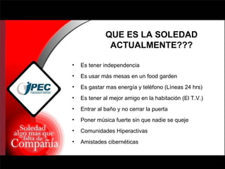 QUE ES LA SOLEDAD ACTUALMENTE??? Es tener independencia Es usar más mesas en un food garden Es gastar mas energía y teléfono (Líneas 24 hrs) Es tener al mejor amigo en la habitación (El T.V.) Entrar al baño y no cerrar la puerta Poner música fuerte sin que nadie se queje Comunidades Hiperactivas Amistades cibernéticas 