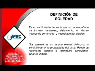 DEFINICIÓN DE SOLEDAD "La soledad es un estado mental doloroso, un sentimiento en la profundidad del alma. Puede ser levemente irritante o totalmente paralizante."  Charles Dirham Es un sentimiento de vacío que va  acompañado de tristeza, desanimo, aislamiento, un deseo intenso de ser amado, y necesitado por alguien. 