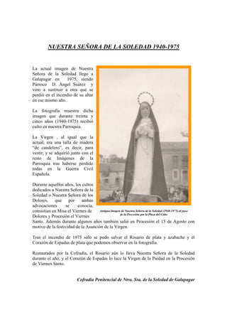 NUESTRA SEÑORA DE LA SOLEDAD 1940-1975
La actual imagen de Nuestra
Señora de la Soledad llego a
Galapagar en 1975, siendo
Párroco D. Ángel Suárez y
vino a sustituir a otra que se
perdió en el incendio de su altar
en ese mismo año.
La fotografía muestra dicha
imagen que durante treinta y
cinco años (1940-1975) recibió
culto en nuestra Parroquia.
La Virgen , al igual que la
actual, era una talla de madera
“de candelero”, es decir, para
vestir, y se adquirió junto con el
resto de Imágenes de la
Parroquia tras haberse perdido
todas en la Guerra Civil
Española.
Durante aquellos años, los cultos
dedicados a Nuestra Señora de la
Soledad o Nuestra Señora de los
Dolores, que por ambas
advocaciones se conocía,
consistían en Misa el Viernes de
Dolores y Procesión el Viernes
Santo. Además durante algunos años también salió en Procesión el 15 de Agosto con
motivo de la festividad de la Asunción de la Virgen.
Tras el incendio de 1975 solo se pudo salvar el Rosario de plata y azabache y el
Corazón de Espadas de plata que podemos observar en la fotografía.
Restaurados por la Cofradía, el Rosario aún lo lleva Nuestra Señora de la Soledad
durante el año, y el Corazón de Espadas lo luce la Virgen de la Piedad en la Procesión
de Viernes Santo.
Cofradía Penitencial de Ntra. Sra. de la Soledad de Galapagar
Antigua Imagen de Nuestra Señora de la Soledad (1940-1975) al paso
de la Procesión por la Plaza del Caño
 