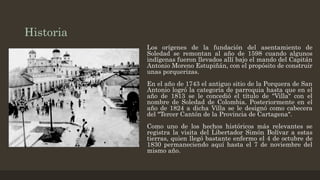 Historia
Los orígenes de la fundación del asentamiento de
Soledad se remontan al año de 1598 cuando algunos
indígenas fueron llevados allí bajo el mando del Capitán
Antonio Moreno Estupiñán, con el propósito de construir
unas porquerizas.
En el año de 1743 el antiguo sitio de la Porquera de San
Antonio logró la categoría de parroquia hasta que en el
año de 1813 se le concedió el título de "Villa" con el
nombre de Soledad de Colombia. Posteriormente en el
año de 1824 a dicha Villa se le designó como cabecera
del "Tercer Cantón de la Provincia de Cartagena".
Como uno de los hechos históricos más relevantes se
registra la visita del Libertador Simón Bolívar a estas
tierras, quien llegó bastante enfermo el 4 de octubre de
1830 permaneciendo aquí hasta el 7 de noviembre del
mismo año.
 