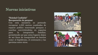 Nuevas iniciativas
“Soledad Confiable”
Recuperación de parques:
Con esta iniciativa se pretende
recuperar 4,323 metros cuadrados de
espacio publico renovando parques y
canchas convirtiéndolas en espacios
para la integración familiar,
permitiendo así que estos lugares dejen
de ser focos de inseguridad en barrios
como: el hipódromo, el centenario y las
gaviotas entre otros.
 