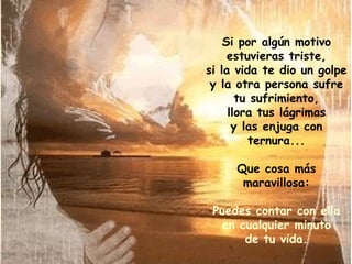 Si por algún motivo estuvieras triste, si la vida te dio un golpe y la otra persona sufre tu sufrimiento, llora tus lágrimas y las enjuga con ternura... Que cosa más maravillosa: Puedes contar con ella en cualquier minuto de tu vida. 