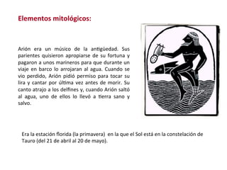 Arión	 era	 un	 músico	 de	 la	 anWgüedad.	 Sus	
parientes	quisieron	apropiarse	de	su	fortuna	y	
pagaron	a	unos	marineros	para	que	durante	un	
viaje	en	barco	lo	arrojaran	al	agua.	Cuando	se	
vio	perdido,	Arión	pidió	permiso	para	tocar	su	
lira	y	cantar	por	úlWma	vez	antes	de	morir.	Su	
canto	atrajo	a	los	delﬁnes	y,	cuando	Arión	saltó	
al	 agua,	 uno	 de	 ellos	 lo	 llevó	 a	 Werra	 sano	 y	
salvo.	
Era	la	estación	ﬂorida	(la	primavera)		en	la	que	el	Sol	está	en	la	constelación	de	
Tauro	(del	21	de	abril	al	20	de	mayo).		
Elementos	mitológicos:	
 