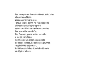 Del	siempre	en	la	montaña	opuesto	pino	
al	enemigo	Noto,	
piadoso	miembro	roto	
-breve	tabla-	delNn	no	fue	pequeño	
al	inconsiderado	peregrino	
que	a	una	Libia	de	ondas	su	camino	
ﬁó,	y	su	vida	a	un	leño.	
Del	Océano,	pues,	antes	sorbido,	
y	luego	vomitado	
no	lejos	de	un	escollo	coronado	
de	secos	juncos,	de	calientes	plumas	
-alga	todo	y	espumas-,	
halló	hospitalidad	donde	halló	nido	
de	Júpiter	el	ave.	
	
 