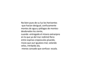 No	bien	pues	de	su	luz	los	horizontes	
-que	hacían	desigual,	confusamente	
montes	de	agua	y	piélagos	de	montes-	
desdorados	los	siente,	
cuando	-entregado	el	mísero	extranjero	
en	lo	que	ya	del	mar	redimió	ﬁero-	
entre	espinas	crepúsculos	pisando,	
riscos	que	aun	igualara	mal,	volando	
veloz,	intrépida	ala,	
-menos	cansado	que	confuso-	escala.	
 